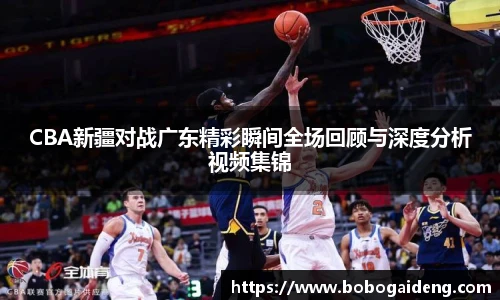 CBA新疆对战广东精彩瞬间全场回顾与深度分析视频集锦